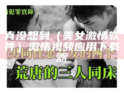 真没想到（美女激情软件）激情视频应用下载器