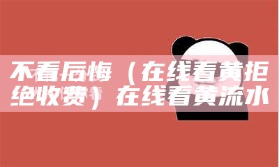 不看后悔（在线看黄拒绝收费）在线看黄流水（在看看的黄）