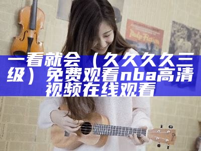 一看就会（久久久久三级）免费观看nba高清视频在线观看