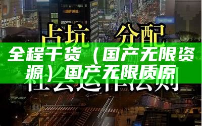 全程干货（国产无限资源）国产无限质原（国产好看的无限滋源）