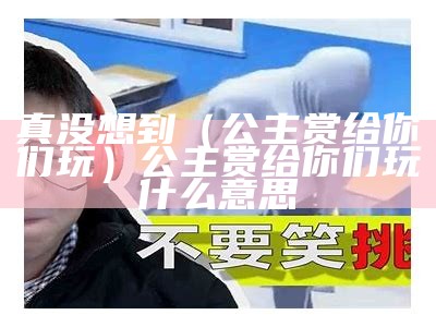 真没想到（公主赏给你们玩）公主赏给你们玩什么意思（公主赏你们了）