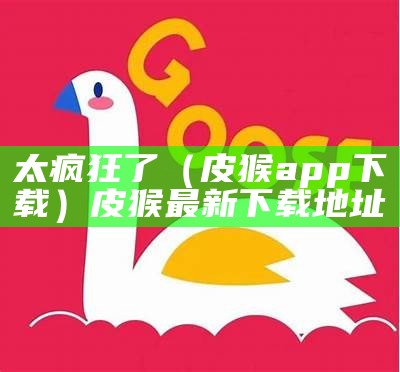 太疯狂了（皮猴app下载）皮猴最新下载地址（皮猴最新版本下载2021）