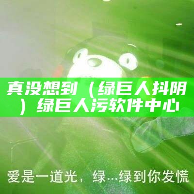 真没想到（绿巨人 抖阴）绿巨人污软件中心