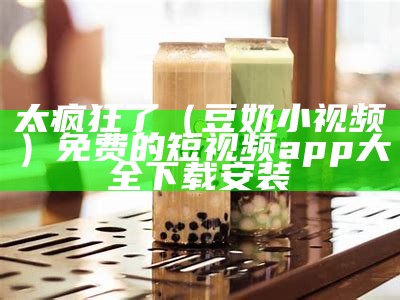 太疯狂了（豆奶小视频）免费的短视频app大全下载安装（[文件]豆奶短视频.apk文件过大）