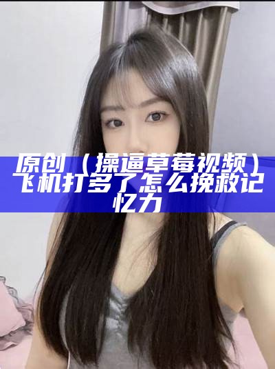 原创（操逼草莓视频）飞机打多了怎么挽救记忆力