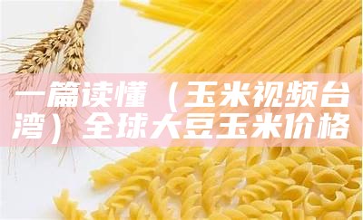 一篇读懂（玉米视频台湾）全球大豆玉米价格（台湾玉米产量）