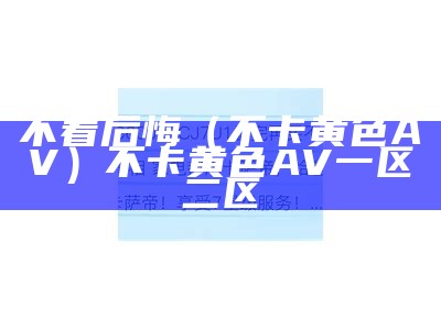 不看后悔（不卡黄色AV）不卡黄色 AV 一区二区