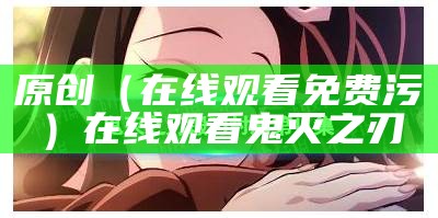 原创（在线观看免费 污）在线观看鬼灭之刃