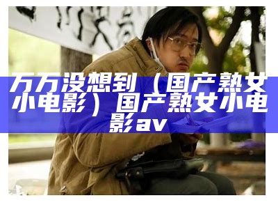 万万没想到（国产熟女小电影）国产熟女小电影av（国产普通片）