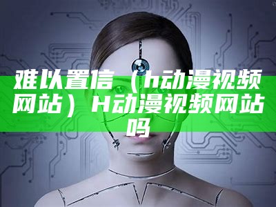 难以置信（h动漫视频网站）H动漫视频网站吗