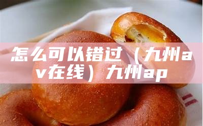 怎么可以错过（九州av在线）九州ap（九州ip）