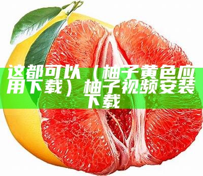 这都可以（柚子黄色应用下载）柚子视频安装下载（黄柚视频app下载安装）