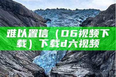 难以置信（D6视频下载）下载d六视频（难以置信第一集）