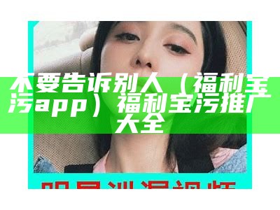 不要告诉别人（福利宝污app）福利宝污推广大全