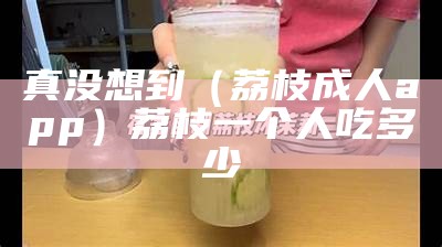 真没想到（荔枝成人app）荔枝一个人吃多少（成人可以吃多少荔枝）