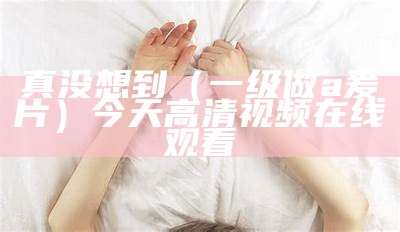 真没想到（一级做a爰片）今天高清视频在线观看