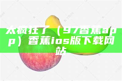 太疯狂了（97香蕉app）香蕉ios版下载网站（cxj7app香蕉ios）