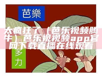 太疯狂了（芭乐视频腾牛）芭乐视视频app官网下载直播在线观看