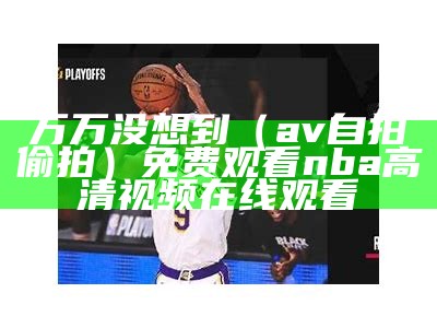 万万没想到（av自拍偷拍）免费观看nba高清视频在线观看