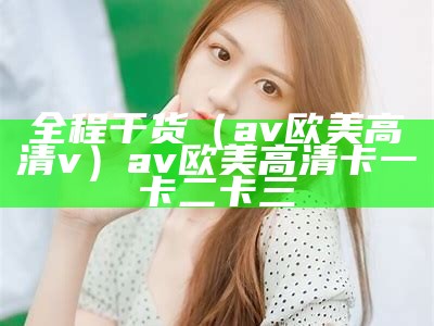 全程干货（av欧美高清v）av欧美高清卡一卡二卡三