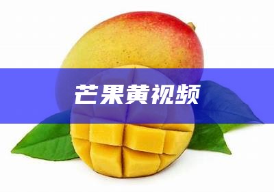 芒果黄视频（芒果视频app黄官网免费安装）