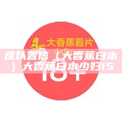 难以置信（大香蕉曰本）大香蕉曰本少妇15