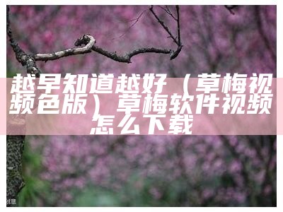 越早知道越好（草梅视频色版）草梅软件视频怎么下载