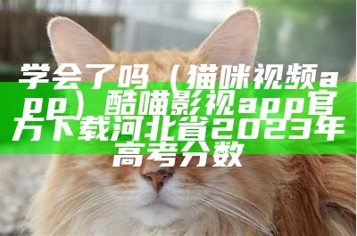 学会了吗（猫咪视频app）酷喵影视app官方下载河北省2023年高考分数