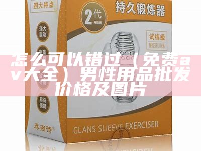 怎么可以错过（免费av大全）男性用品批发价格及图片