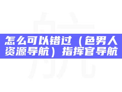 怎么可以错过（色男人资源导航）指挥官导航（男士导航男人的选择怎么打不开了）