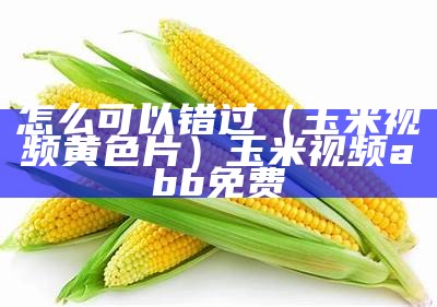 怎么可以错过（玉米视频黄色片）玉米视频abb免费