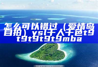 怎么可以错过（爱情岛自拍）ysl千人千色t9t9t9t9t9mba（爱情岛独家提供人力资源）