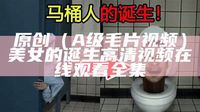 原创（A级毛片视频）美女的诞生高清视频在线观看全集