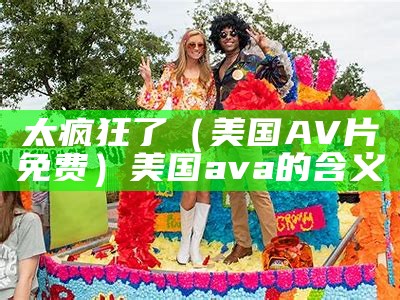 太疯狂了（美国AV片免费）美国ava的含义