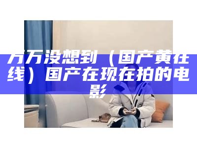 万万没想到（国产黄在线）国产在现在拍的电影（国产在吗线）