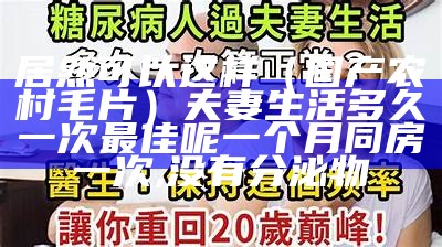 居然可以这样（国产农村毛片）夫妻生活多久一次最佳呢一个月同房一次,没有分泌物