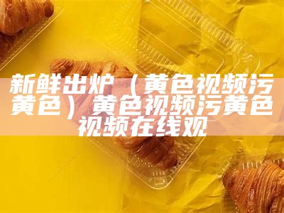 新鲜出炉（黄色视频污黄色）黄色视频污黄色视频在线观