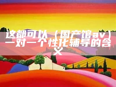 这都可以（国产馆av）一对一个性化辅导的含义（国产找一下）