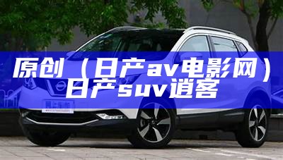 原创（日产av电影网）日产suv逍客