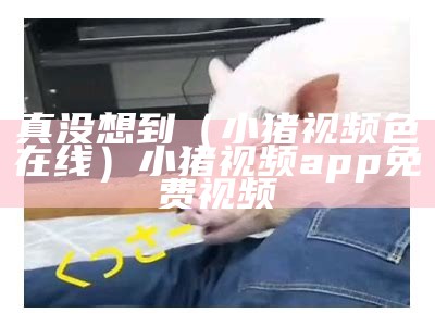 真没想到（小猪视频色在线）小猪视频app免费视频（小猪视频app色猪扒）