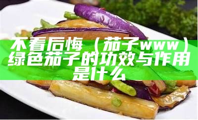 不看后悔（茄子www）绿色茄子的功效与作用是什么（绿色 茄子）