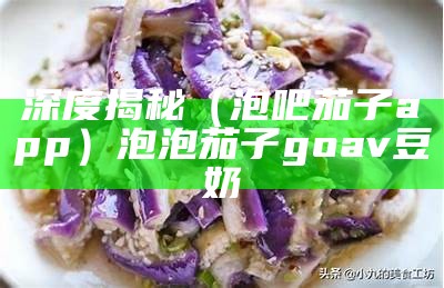 深度揭秘（泡吧茄子app）泡泡茄子goav豆奶（泡泡茄子的做法）