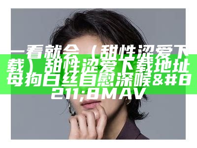 一看就会（甜性涩爱下载）甜性涩爱下载地址母狗白丝自慰深喉 – 8MAV