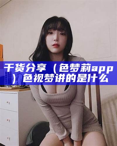 干货分享（色梦莉app）色视梦讲的是什么（色视梦 mkv 下载）