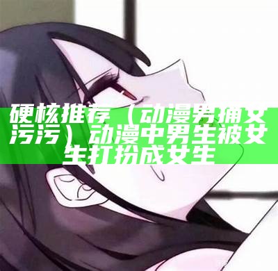 硬核推荐（动漫男捅女污污）动漫中男生被女生打扮成女生