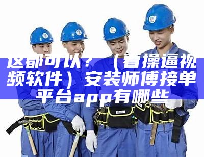 这都可以？（看操逼视频软件）安装师傅接单平台app有哪些