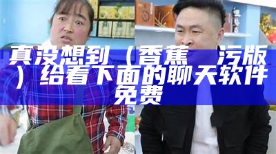 真没想到（香蕉視頻污版）给看下面的聊天软件免费