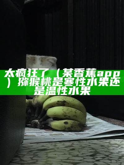 太疯狂了（某香蕉app）猕猴桃是寒性水果还是温性水果（猕猴桃属于寒性水果还是温性水果）