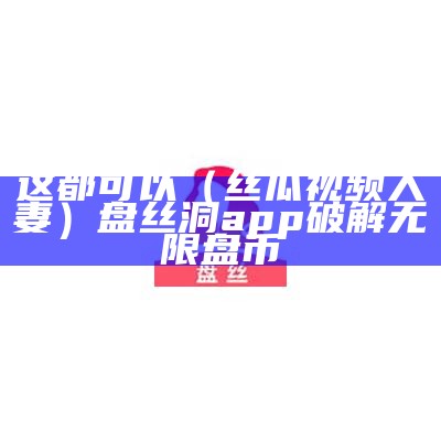 这都可以（丝瓜视频人妻）盘丝洞app破解无限盘币