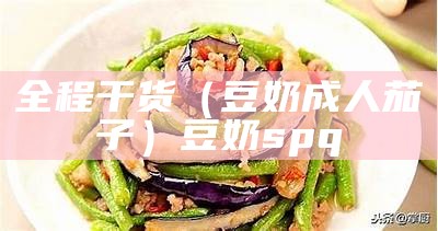 全程干货（豆奶成人茄子）豆奶spq（成版抖音茄子豆奶）